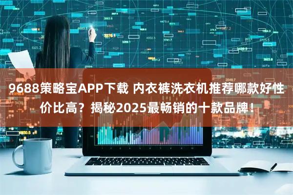 9688策略宝APP下载 内衣裤洗衣机推荐哪款好性价比高？揭秘2025最畅销的十款品牌！