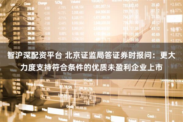 智沪深配资平台 北京证监局答证券时报问：更大力度支持符合条件的优质未盈利企业上市