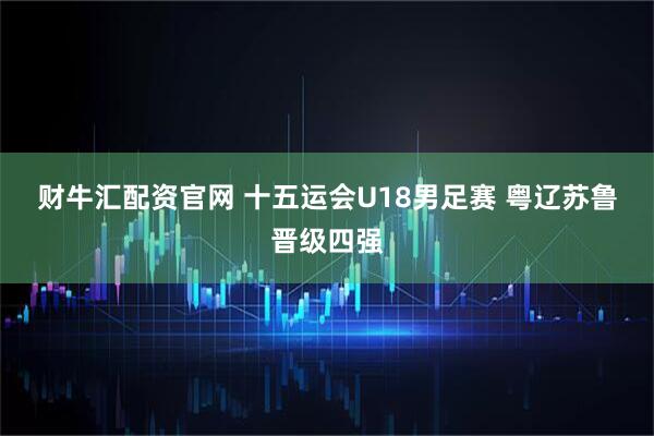 财牛汇配资官网 十五运会U18男足赛 粤辽苏鲁晋级四强