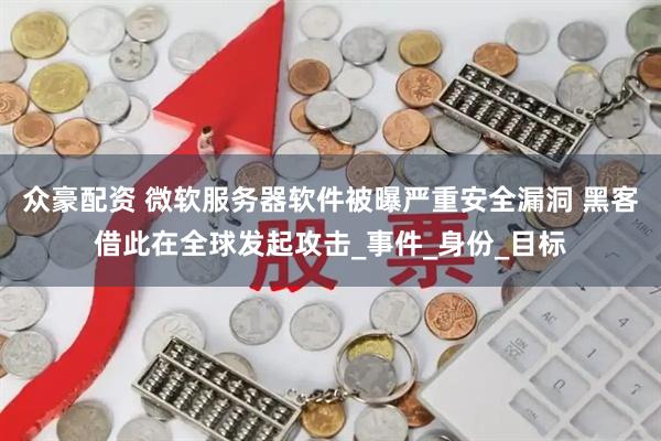 众豪配资 微软服务器软件被曝严重安全漏洞 黑客借此在全球发起攻击_事件_身份_目标