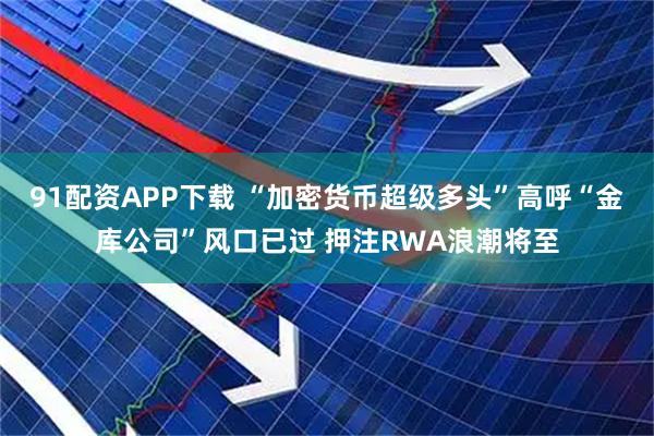 91配资APP下载 “加密货币超级多头”高呼“金库公司”风口已过 押注RWA浪潮将至