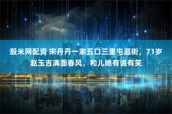 股米网配资 宋丹丹一家五口三里屯逛街，71岁赵玉吉满面春风，和儿媳有说有笑