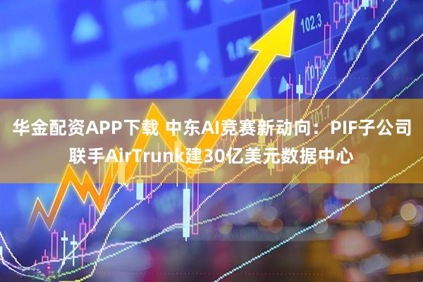 华金配资APP下载 中东AI竞赛新动向：PIF子公司联手AirTrunk建30亿美元数据中心
