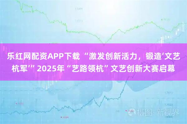 乐红网配资APP下载 “激发创新活力，锻造‘文艺杭军’”2025年“艺路领杭”文艺创新大赛启幕
