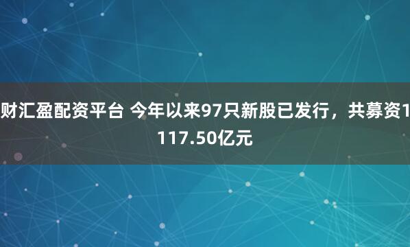 财汇盈配资平台 今年以来97只新股已发行，共募资1117.50亿元