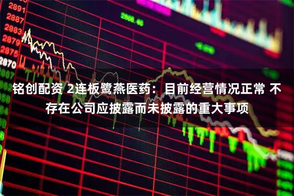 铭创配资 2连板鹭燕医药:目前经营情况正常 不存在公司应披露而未披露的重大事项