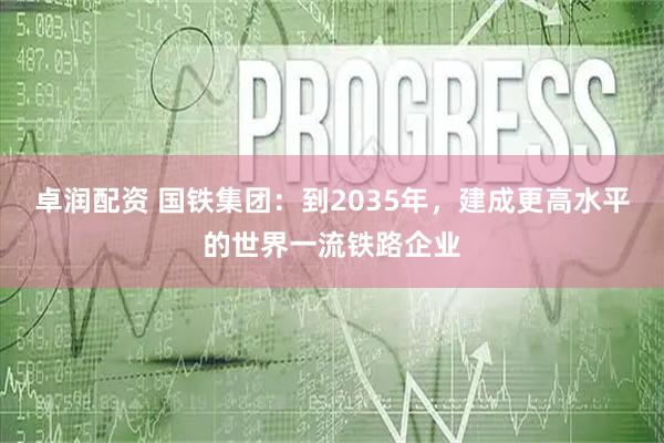卓润配资 国铁集团：到2035年，建成更高水平的世界一流铁路企业