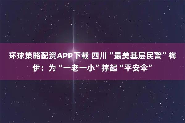 环球策略配资APP下载 四川“最美基层民警”梅伊：为“一老一小”撑起“平安伞”