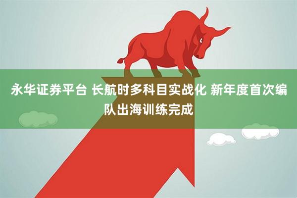 永华证券平台 长航时多科目实战化 新年度首次编队出海训练完成