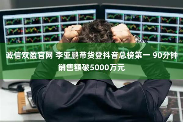 诚信双盈官网 李亚鹏带货登抖音总榜第一 90分钟销售额破5000万元