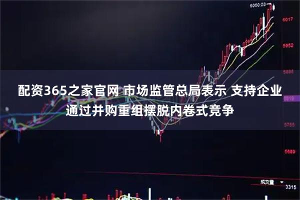 配资365之家官网 市场监管总局表示 支持企业通过并购重组摆脱内卷式竞争