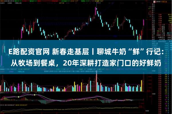 E路配资官网 新春走基层丨聊城牛奶“鲜”行记：从牧场到餐桌，20年深耕打造家门口的好鲜奶