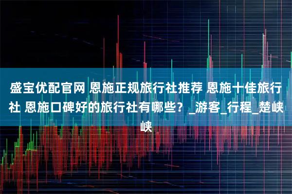 盛宝优配官网 恩施正规旅行社推荐 恩施十佳旅行社 恩施口碑好的旅行社有哪些？_游客_行程_楚峡