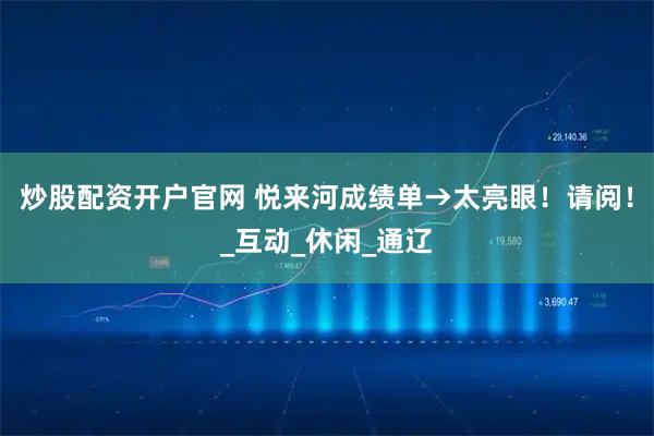 炒股配资开户官网 悦来河成绩单→太亮眼！请阅！_互动_休闲_通辽