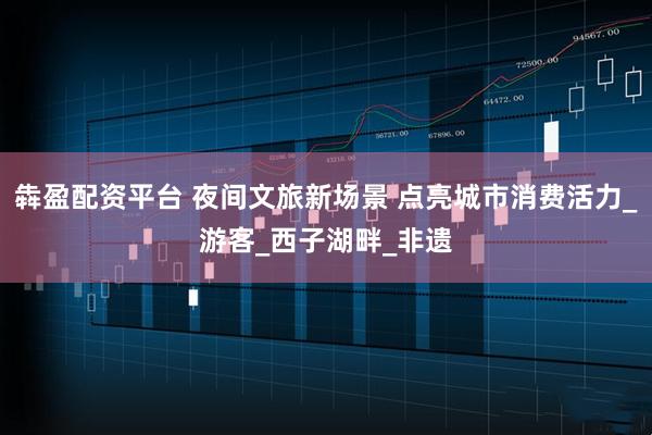 犇盈配资平台 夜间文旅新场景 点亮城市消费活力_游客_西子湖畔_非遗