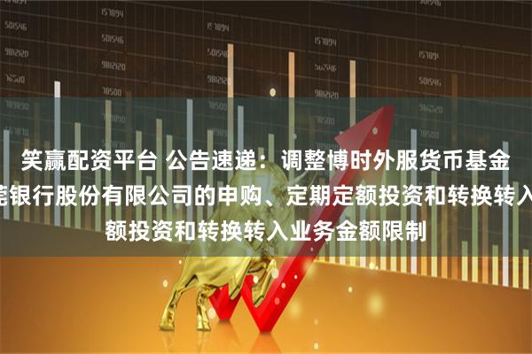 笑赢配资平台 公告速递：调整博时外服货币基金B类份额在东莞银行股份有限公司的申购、定期定额投资和转换转入业务金额限制