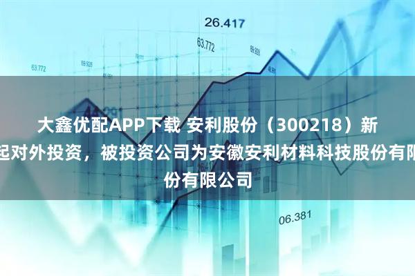 大鑫优配APP下载 安利股份（300218）新增一起对外投资，被投资公司为安徽安利材料科技股份有限公司