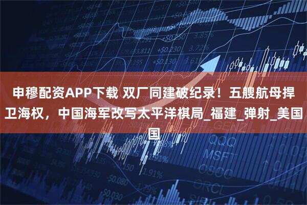 申穆配资APP下载 双厂同建破纪录！五艘航母捍卫海权，中国海军改写太平洋棋局_福建_弹射_美国