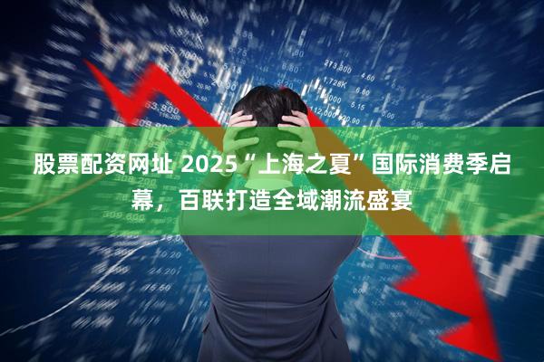 股票配资网址 2025“上海之夏”国际消费季启幕，百联打造全域潮流盛宴