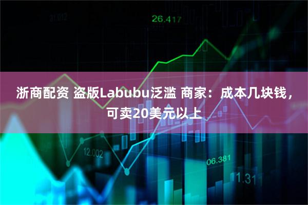 浙商配资 盗版Labubu泛滥 商家:成本几块钱,可卖20美元以上