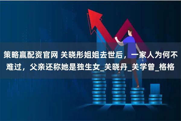策略赢配资官网 关晓彤姐姐去世后，一家人为何不难过，父亲还称她是独生女_关晓丹_关学曾_格格