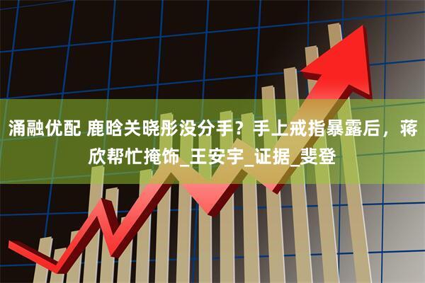 涌融优配 鹿晗关晓彤没分手？手上戒指暴露后，蒋欣帮忙掩饰_王安宇_证据_斐登