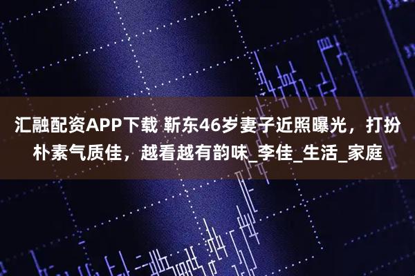 汇融配资APP下载 靳东46岁妻子近照曝光，打扮朴素气质佳，越看越有韵味_李佳_生活_家庭