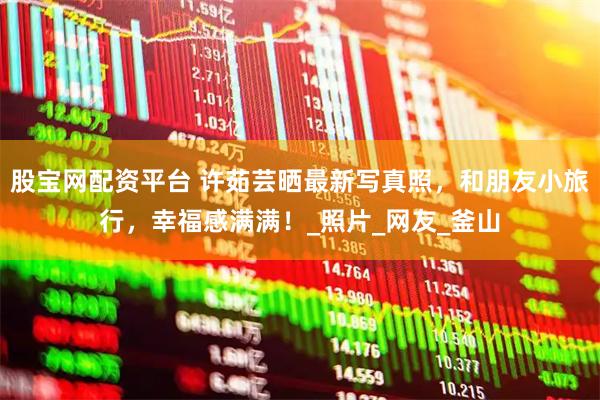 股宝网配资平台 许茹芸晒最新写真照，和朋友小旅行，幸福感满满！_照片_网友_釜山