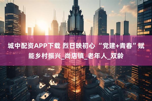 城中配资APP下载 烈日映初心 “党建+青春”赋能乡村振兴_尚店镇_老年人_双龄