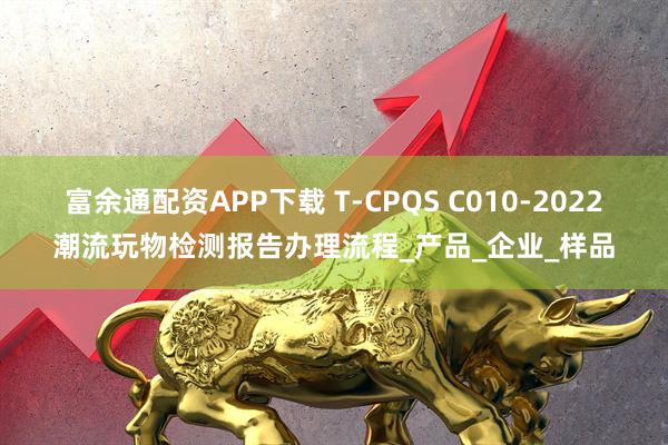 富余通配资APP下载 T-CPQS C010-2022潮流玩物检测报告办理流程_产品_企业_样品
