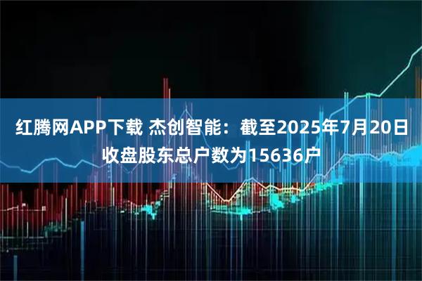 红腾网APP下载 杰创智能：截至2025年7月20日收盘股东总户数为15636户