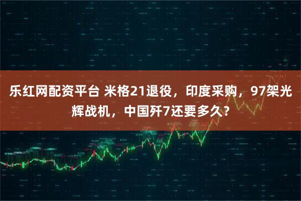 乐红网配资平台 米格21退役，印度采购，97架光辉战机，中国歼7还要多久？