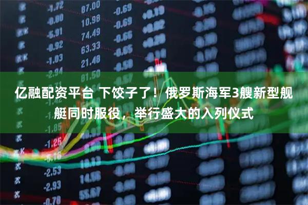 亿融配资平台 下饺子了！俄罗斯海军3艘新型舰艇同时服役，举行盛大的入列仪式