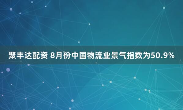 聚丰达配资 8月份中国物流业景气指数为50.9%