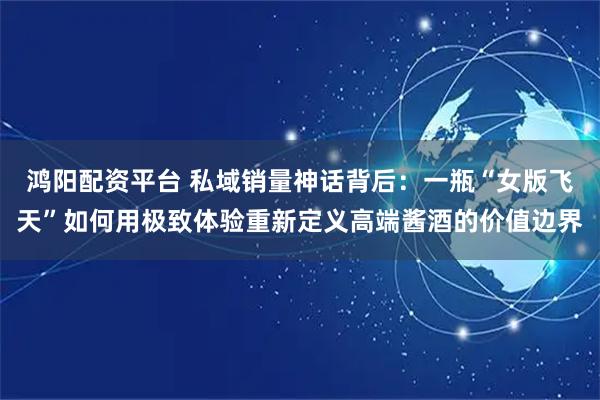 鸿阳配资平台 私域销量神话背后:一瓶“女版飞天”如何用极致体验重新定义高端酱酒的价值边界